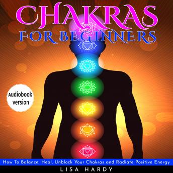 Chakras For Beginners : How To Balance, Heal, Unblock Your Chakras and Radiate Positive Energy