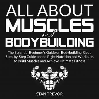 All About Muscles and Bodybuilding: The Essential Beginner's Guide on Bodybuilding, Get a Step-by-Step Guide on the Right Nutrition and Workouts to Build Muscles and Achieve Ultimate Fitness