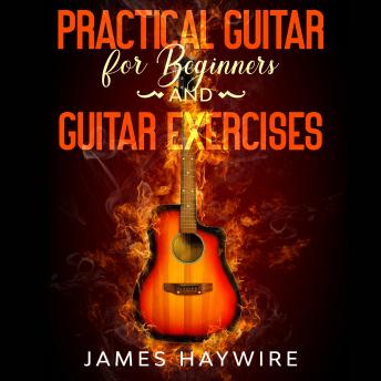 Practical Guitar For Beginners And Guitar Exercises: How To Teach Yourself To Play Your First Songs in 7 Days or Less Including 70+ Tips and Exercises To Accelerate Your Learning