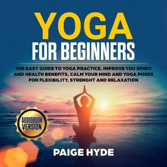 Yoga for beginners: The easy guide to yoga practice, improve you spirit and health benefits, calm your mind and yoga poses for flexibility, strenght and relaxation., Audio book by Paige Hyde