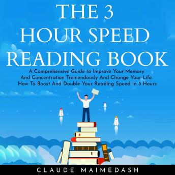 THE 3 HOUR SPEED READING BOOK: A Comprehensive Guide to Improve Your Memory And Concentration Tremendously And Change Your Life. How To Boost And Double Your Reading Speed In 3 Hours