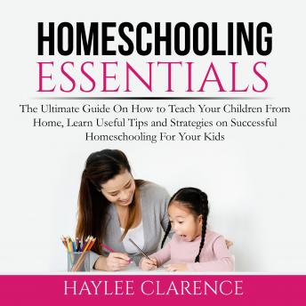 Homeschooling Essentials: The Ultimate Guide On How to Teach Your Children From Home, Learn Useful Tips and Strategies on Successful Homeschooling For Your Kids
