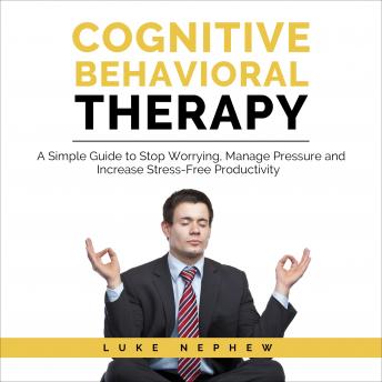 Cognitive Behavioral Therapy: A Simple Guide to Stop Worrying, Manage Pressure and Increase Stress-Free Productivity