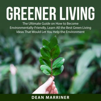 Greener Living: The Ultimate Guide on How to Become Environmentally-Friendly, Learn All the Best Green Living Ideas That Would Let You Help the Environment