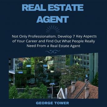 Real Estate Agent: Not Only Professionalism. Develop 7 Key Aspects of Your Career and Find Out What People Really Need From a Real Estate Agent, George Tower