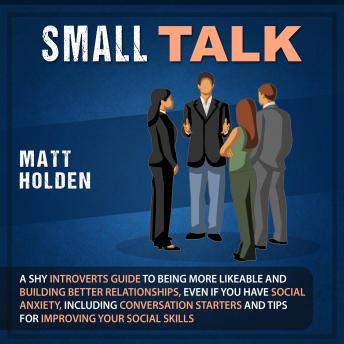 Small Talk: A Shy Introverts Guide to Being More Likeable and Building Better Relationships, Even If You Have Social Anxiety, Including Conversation Starters and Tips for Improving Your Social Skills