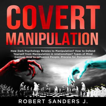 COVERT MANIPULATION: How Dark Psychology Relates to Manipulation? How to Defend Yourself from Manipulation in relationships? Types of Mind Control. How to Influence People, Process for Persuasion.