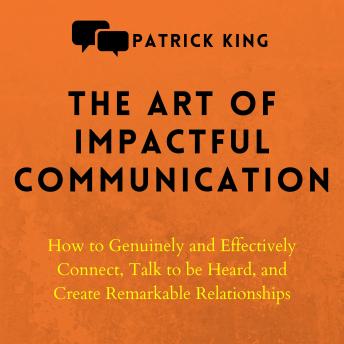 The Art of Impactful Communication: How to Genuinely and Effectively Connect, Talk to Be Heard, and Create Remarkable Relationships