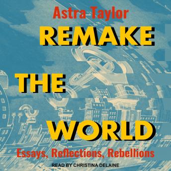 Remake the World: Essays, Reflections, Rebellions, Astra Taylor