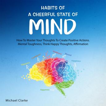 Habits of a Cheerful State of Mind:: How to Master Your Thoughts to Create Positive Actions Mental Toughness, Think Happy Thoughts, Affirmations