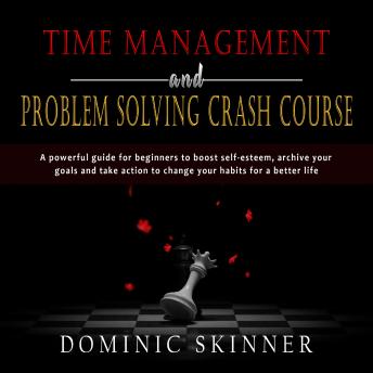 Time Management and Problem Solving Crash Course: A powerful guide for beginners to boost self-esteem, archive your goals and take action to change your habits for a better life