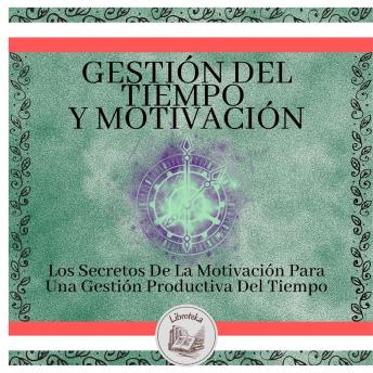 Gestión del tiempo y motivación: Los Secretos De La Motivación Para Una Gestión Productiva Del Tiempo