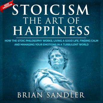 Download Stoicism The Art of Happiness: How the Stoic Philosophy Works, Living a Good Life, Finding Calm and Managing Your Emotions in a Turbulent World. New Version by Brian Sandler