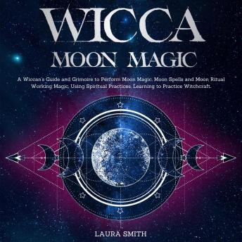Wicca Moon Magic: A Wiccan's Guide and Grimoire to Perform Moon Magic, Moon Spells and Moon Ritual Working Magic, Using Spiritual Practices, Learning to Practice Witchcraft
