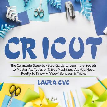 Cricut: The Complete Step-by-Step Guide to Learn the Secrets to Master All Types of Cricut Machines. All You Need Really to Know + 'Wow' Bonuses & Tricks