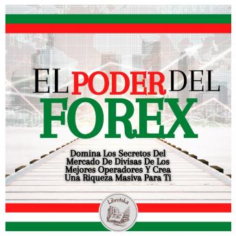 El Poder Del FOREX: Domina Los Secretos Del Mercado De Divisas De Los Mejores Operadores Y Crea Una Riqueza Masiva Para Ti