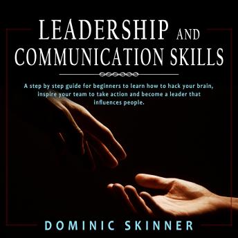 Leadership and Communication Skills: A step by step guide for beginners to learn how to hack your brain, inspire your team to take action and become a leader that influences people