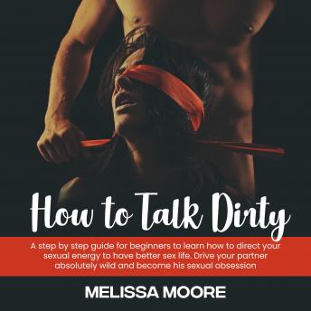 How to Talk Dirty: A step by step guide for beginners to learn how to direct your sexual energy to have better sex life. Drive your partner absolutely wild and become his sexual obsession