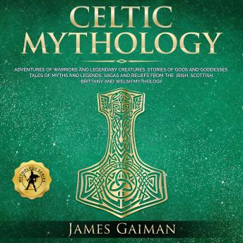 Celtic Mythology: Adventures of Warriors and Legendary Creatures, Stories of Gods and Goddesses Tales of Myths and Legends, Sagas and Beliefs From the Irish, Scottish, Brittany and Welsh Mythology