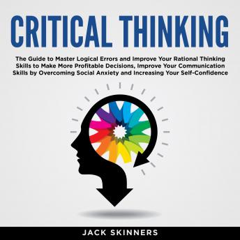 Critical Thinking: The Guide to Master Logical Errors and Improve Your Rational Thinking Skills to Make More Profitable Decisions, Improve Your Communication Skills by Overcoming Social Anxiety and Increasing Your Self-Confidence