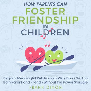 How Parents Can Foster Friendship in Children: Begin a Meaningful Relationship With Your Child as Both Parent and Friend - Without the Power Struggle