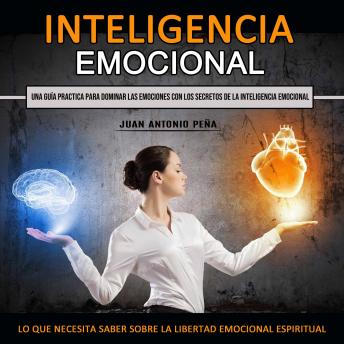 Inteligencia Emocional:  Una Guía Practica Para Dominar Las Emociones Con Los Secretos De La Inteligencia Emocional  (Lo Que Necesita Saber Sobre La Libertad Emocional Espiritual)