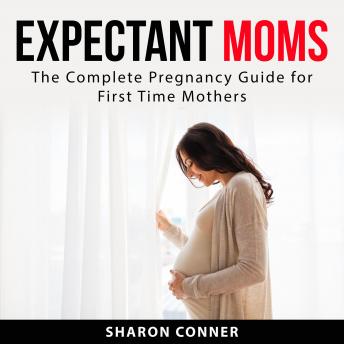Expectant Moms: The Complete Pregnancy Guide for First Time Mothers