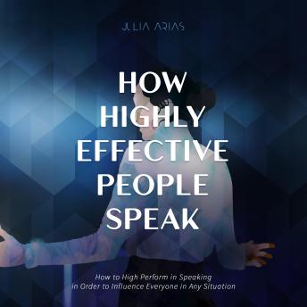 HOW HIGHLY EFFECTIVE PEOPLE SPEAK: How to Perform in Speaking in Order to Influence Everyone in Any Situation
