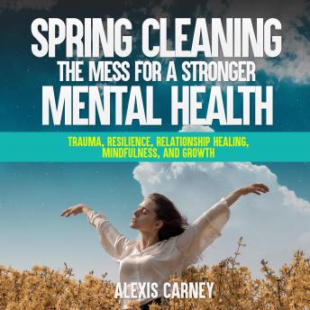 Spring Cleaning the Mess for a Stronger Mental Health: Trauma, Resilience, Relationship Healing, Mindfulness, and Growth