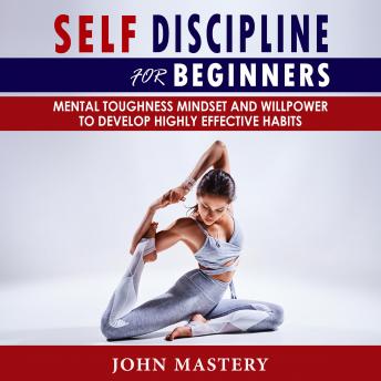 Self-Discipline for Beginners: Mental Toughness Mindset and Willpower to Develop Highly Effective Habits, Programming Your Mind, Focussing To Achieve Your Goals, Mastering Yourself with No Excuses and