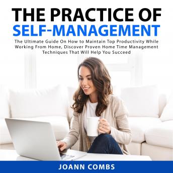 The Practice of Self-Management: The Ultimate Guide On How to Maintain Top Productivity While Working From Home, Discover Proven Home Time Management Techniques That Will Help You Succeed