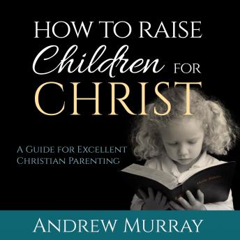 How to Raise Children for Christ: A Guide for Excellent Christian Parenting, Andrew Murray