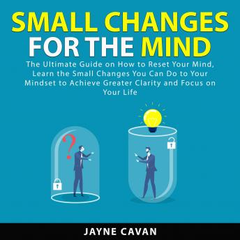 Small Changes for the Mind: The Ultimate Guide on How to Reset Your Mind, Learn the Small Changes You Can Do to Your Mindset to Achieve Greater Clarity and Focus on Your Life