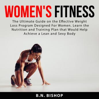 Women's Fitness: The Ultimate Guide on the Effective Weight Loss Program Designed For Women. Learn the Nutrition and Training Plan that Would Help Achieve a Lean and Sexy Body