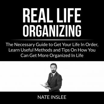 Real Life Organizing: The Necessary Guide to Get Your Life In Order, Learn Useful Methods and Tips On How You Can Get More Organized In Life