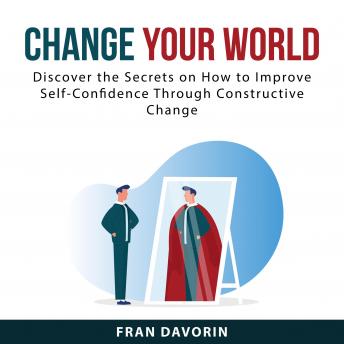 Change Your World: Discover the Secrets on How to Improve Self-Confidence Through Constructive Chang