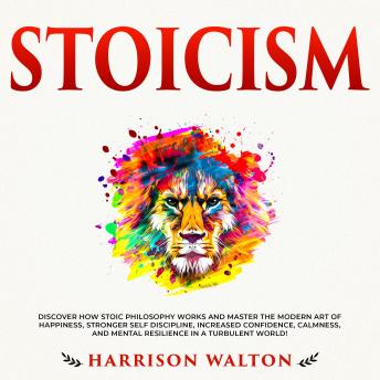 Stoicism: Discover How Stoic Philosophy Works and Master the Modern Art of Happiness, Stronger Self Discipline, Increased Confidence, Calmness, and Mental Resilience in a Turbulent World!
