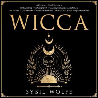 Download Wicca: A Beginners Guide to Learn the Secrets of Witchcraft with Wiccan Spells and Moon Rituals. The Starter Kit for Modern Witches with Herbal, Candle, and Crystal Magic Traditions! by Sybil Wolfe