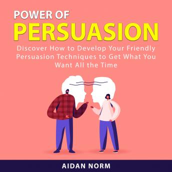 Power of Persuasion: Discover How to Develop Your Friendly Persuasion Techniques to Get What You Want All the Time