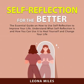 Self-Reflection For The Better: The Essential Guide on How to Use Self-Reflection To Improve Your Life. Understand What Self-Reflection Is and How You Can Use it to Heal Yourself and Change Your Life
