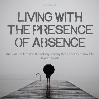 Living With The Presence Of Absence: The Grief of Loss and the Solitary Journey that Leads to a New Life Beyond Death