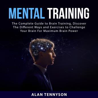 Mental Training: The Complete Guide to Brain Training, Discover The Different Ways and Exercises to Challenge Your Brain For Maximum Brain Power