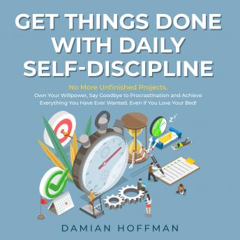 Get Things Done with Daily Self-Discipline: No More Unfinished Projects. Own Your Willpower, Say Goodbye to Procrastination and Achieve Everything You Have Ever Wanted. Even if You Love Your Bed!