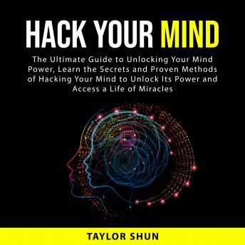 Hack Your Mind: The Ultimate Guide to Unlocking Your Mind Power, Learn the Secrets and Proven Methods of Hacking Your Mind to Unlock Its Power and Access a Life of Miracles