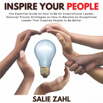 Inspire Your People: The Essential Guide on How to Be An Inspirational Leader, Discover Proven Strategies on How to Become an Exceptional Leader That Inspires People to Be Better