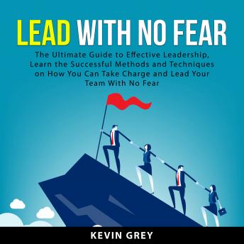 Lead With No Fear: The Ultimate Guide to Effective Leadership, Learn the Successful Methods and Techniques on How You Can Take Charge and Lead Your Team With No Fear