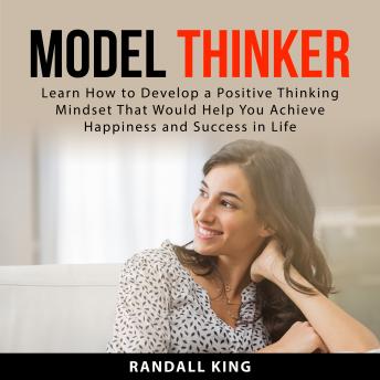 Model Thinker: Learn How to Develop a Positive Thinking Mindset That Would Help You Achieve Happiness and Success in Life