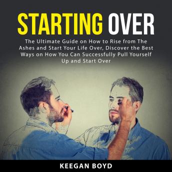 Starting Over: The Ultimate Guide on How to Rise from The Ashes and Start Your Life Over, Discover The Best Ways on How You Can Successfully Pull Yourself Up and Start Over