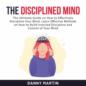 The Disciplined Mind: The Ultimate Guide on How to Effectively Discipline Your Mind, Learn Effective Methods on How to Build Ironclad Discipline and Control of Your Mind