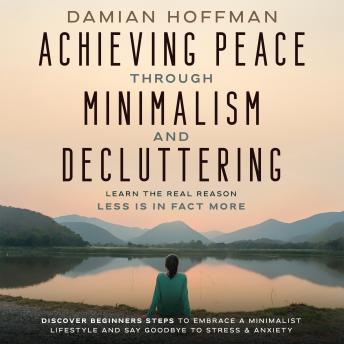 Achieving Peace Through Minimalism and Decluttering: Learn the Real Reason Less is in Fact More. Discover Beginners Steps to Embrace a Minimalist Lifestyle and Say GoodBye to Stress & Anxiety
